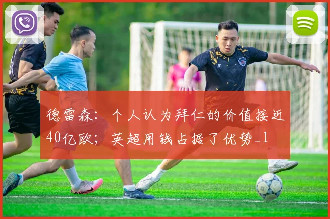 德雷森：个人认为拜仁的价值接近40亿欧；英超用钱占据了优势_1