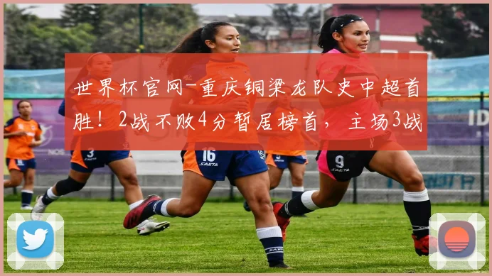 世界杯官网-重庆铜梁龙队史中超首胜！2战不败4分暂居榜首，主场3战铁人全胜