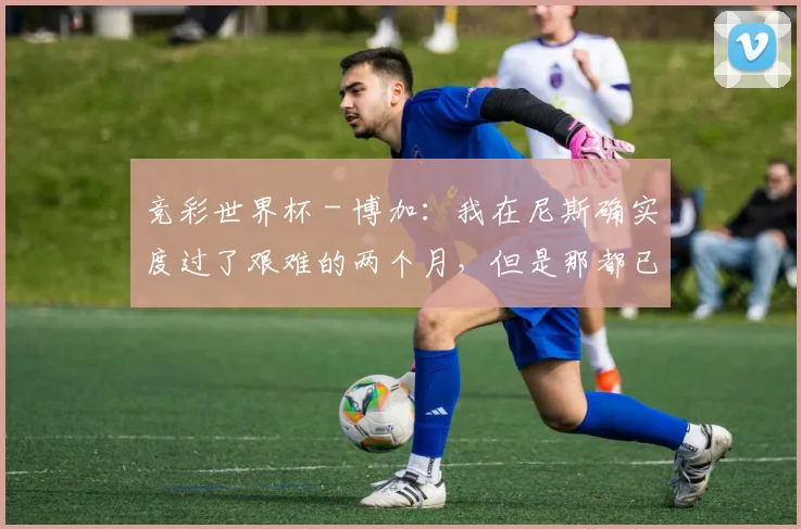 竞彩世界杯 - 博加：我在尼斯确实度过了艰难的两个月，但是那都已经过去了